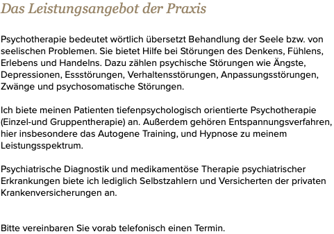 Das Leistungsangebot der Praxis Psychotherapie bedeutet wörtlich übersetzt Behandlung der Seele bzw. von seelischen Problemen. Sie bietet Hilfe bei Störungen des Denkens, Fühlens, Erlebens und Handelns. Dazu zählen psychische Störungen wie Ängste, Depressionen, Essstörungen, Verhaltensstörungen, Anpassungsstörungen, Zwänge und psychosomatische Störungen. Ich biete meinen Patienten tiefenpsychologisch orientierte Psychotherapie (Einzel-und Gruppentherapie) an. Außerdem gehören Entspannungsverfahren, hier insbesondere das Autogene Training, und Hypnose zu meinem Leistungsspektrum. Psychiatrische Diagnostik und medikamentöse Therapie psychiatrischer Erkrankungen biete ich lediglich Selbstzahlern und Versicherten der privaten Krankenversicherungen an. Bitte vereinbaren Sie vorab telefonisch einen Termin.